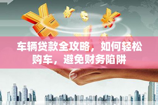 石冈车辆贷款全攻略，如何轻松购车，避免财务陷阱