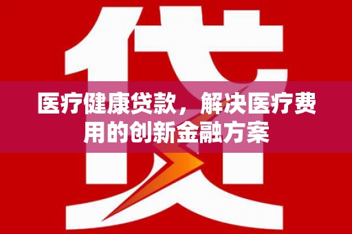 石冈医疗健康贷款，解决医疗费用的创新金融方案
